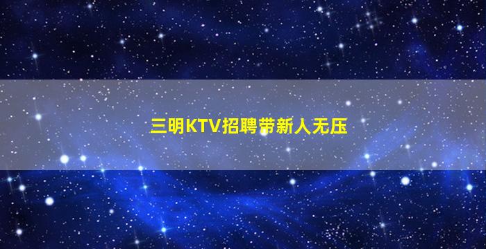 三明KTV招聘带新人无压